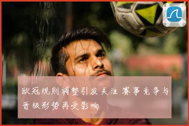 欧冠规则调整引发关注 赛事竞争与晋级形势再受影响